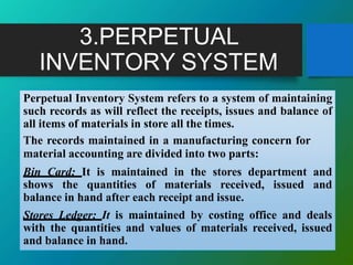 3.PERPETUAL
INVENTORY SYSTEM
Perpetual Inventory System refers to a system of maintaining
such records as will reflect the receipts, issues and balance of
all items of materials in store all the times.
The records maintained in a manufacturing concern for
material accounting are divided into two parts:
Bin Card: It is maintained in the stores department and
shows the quantities of materials received, issued and
balance in hand after each receipt and issue.
Stores Ledger: It is maintained by costing office and deals
with the quantities and values of materials received, issued
and balance in hand.
 