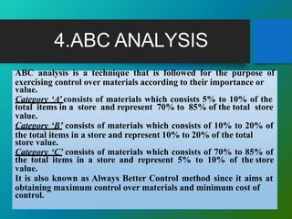 4.ABC ANALYSIS
ABC analysis is a technique that is followed for the purpose of
exercising control over materials according to their importance or
value.
Category ‘A’ consists of materials which consists 5% to 10% of the
total items in a store and represent 70% to 85% of the total store
value.
Category ‘B’ consists of materials which consists of 10% to 20% of
the total items in a store and represent 10% to 20% of the total
store value.
Category ‘C’ consists of materials which consists of 70% to 85% of
the total items in a store and represent 5% to 10% of the store
value.
It is also known as Always Better Control method since it aims at
obtaining maximum control over materials and minimum cost of
control.
 