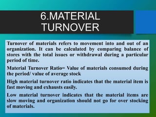 6.MATERIAL
TURNOVER
Turnover of materials refers to movement into and out of an
organization. It can be calculated by comparing balance of
stores with the total issues or withdrawal during a particular
period of time.
Material Turnover Ratio= Value of materials consumed during
the period/ value of average stock
High material turnover ratio indicates that the material item is
fast moving and exhausts easily.
Low material turnover indicates that the material items are
slow moving and organization should not go for over stocking
of materials.
 