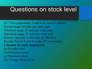 Questions on stock level
Q-1 Two components A and B are used as follows:
Normal usage 50 units per week each
Minimum usage 25 units per week each
Maximum usage 75 units per week each
Reorder Quantity A 300 units; B 500 units
Reorder Period A 4 to 6 weeks, B 2 to 4 weeks
Calculate for each components:
(a) Reorder level,
(b) Minimum Level,
(c) Maximum level,
(d) Average Stock Level.
 