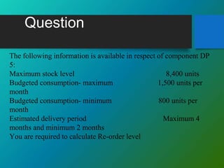 Question
The following information is available in respect of component DP
5:
Maximum stock level 8,400 units
Budgeted consumption- maximum 1,500 units per
month
Budgeted consumption- minimum 800 units per
month
Estimated delivery period Maximum 4
months and minimum 2 months
You are required to calculate Re-order level
 