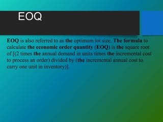 EOQ
EOQ is also referred to as the optimum lot size. The formula to
calculate the economic order quantity (EOQ) is the square root
of [(2 times the annual demand in units times the incremental cost
to process an order) divided by (the incremental annual cost to
carry one unit in inventory)].
 