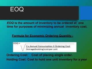 EOQ
 EOQ is the amount of inventory to be ordered at one
time for purposes of minimizing annual inventory cost.
Formula for Economic Ordering Quantity :
Ordering Cost: Cost of placing single order.
◦ Holding Cost: Cost to hold one unit inventory for a year
 