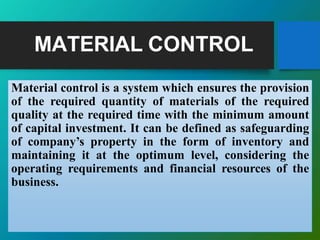 MATERIAL CONTROL
Material control is a system which ensures the provision
of the required quantity of materials of the required
quality at the required time with the minimum amount
of capital investment. It can be defined as safeguarding
of company’s property in the form of inventory and
maintaining it at the optimum level, considering the
operating requirements and financial resources of the
business.
 
