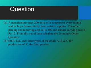 Question
(a) A manufacturer uses 200 units of a component every month
and he buys them entirely from outside supplier. The order
placing and receiving cost is Rs.100 and annual carrying cost is
Rs.12. From this set of data calculate the Economic Order
Quantity.
(b) (b) P. Ltd. uses three types of materials A, B & C for
production of X, the final product.
 