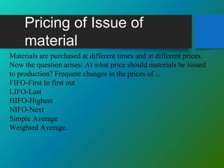 Pricing of Issue of
material
Materials are purchased at different times and at different prices.
Now the question arises: At what price should materials be issued
to production? Frequent changes in the prices of ...
FIFO-First In first out
LIFO-Last
HIFO-Highest
NIFO-Next
Simple Average
Weighted Average.
 