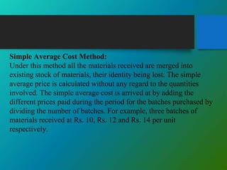 Simple Average Cost Method:
Under this method all the materials received are merged into
existing stock of materials, their identity being lost. The simple
average price is calculated without any regard to the quantities
involved. The simple average cost is arrived at by adding the
different prices paid during the period for the batches purchased by
dividing the number of batches. For example, three batches of
materials received at Rs. 10, Rs. 12 and Rs. 14 per unit
respectively.
 