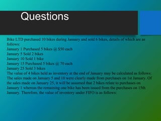 Questions
Bike LTD purchased 10 bikes during January and sold 6 bikes, details of which are as
follows:
January 1 Purchased 5 bikes @ $50 each
January 5 Sold 2 bikes
January 10 Sold 1 bike
January 15 Purchased 5 bikes @ 70 each
January 25 Sold 3 bikes
The value of 4 bikes held as inventory at the end of January may be calculated as follows:
The sales made on January 5 and 10 were clearly made from purchases on 1st January. Of
the sales made on January 25, it will be assumed that 2 bikes relate to purchases on
January 1 whereas the remaining one bike has been issued from the purchases on 15th
January. Therefore, the value of inventory under FIFO is as follows:
 