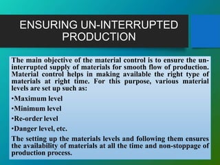 ENSURING UN-INTERRUPTED
PRODUCTION
The main objective of the material control is to ensure the un-
interrupted supply of materials for smooth flow of production.
Material control helps in making available the right type of
materials at right time. For this purpose, various material
levels are set up such as:
•Maximum level
•Minimum level
•Re-order level
•Danger level, etc.
The setting up the materials levels and following them ensures
the availability of materials at all the time and non-stoppage of
production process.
 