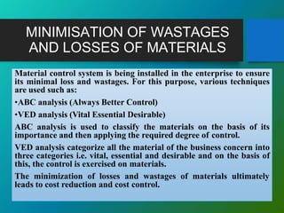 MINIMISATION OF WASTAGES
AND LOSSES OF MATERIALS
Material control system is being installed in the enterprise to ensure
its minimal loss and wastages. For this purpose, various techniques
are used such as:
•ABC analysis (Always Better Control)
•VED analysis (Vital Essential Desirable)
ABC analysis is used to classify the materials on the basis of its
importance and then applying the required degree of control.
VED analysis categorize all the material of the business concern into
three categories i.e. vital, essential and desirable and on the basis of
this, the control is exercised on materials.
The minimization of losses and wastages of materials ultimately
leads to cost reduction and cost control.
 