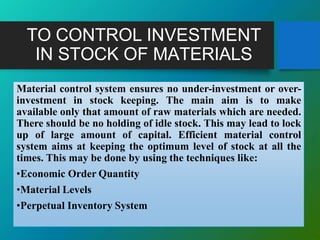 TO CONTROL INVESTMENT
IN STOCK OF MATERIALS
Material control system ensures no under-investment or over-
investment in stock keeping. The main aim is to make
available only that amount of raw materials which are needed.
There should be no holding of idle stock. This may lead to lock
up of large amount of capital. Efficient material control
system aims at keeping the optimum level of stock at all the
times. This may be done by using the techniques like:
•Economic Order Quantity
•Material Levels
•Perpetual Inventory System
 