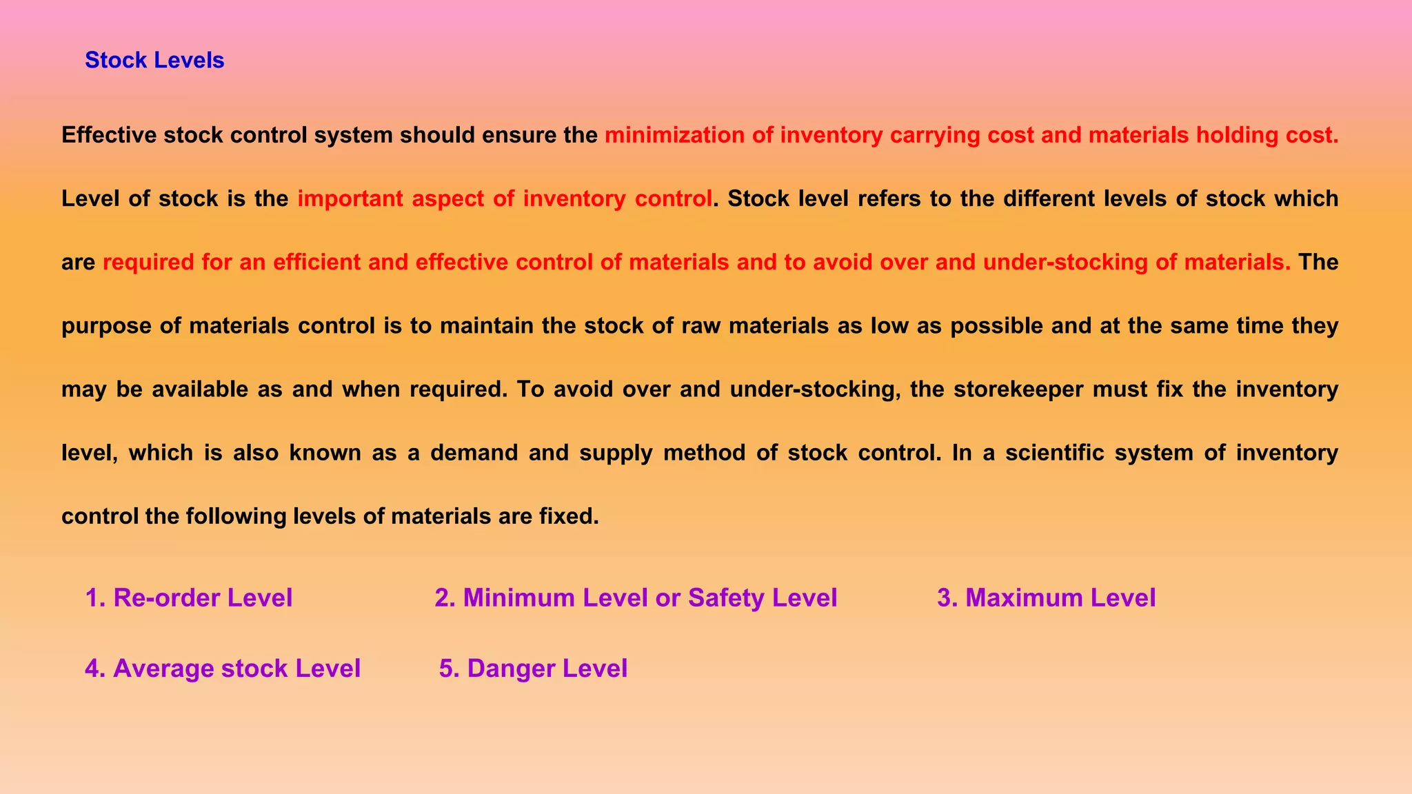 Stock Levels
Effective stock control system should ensure the minimization of inventory carrying cost and materials holding cost.
Level of stock is the important aspect of inventory control. Stock level refers to the different levels of stock which
are required for an efficient and effective control of materials and to avoid over and under-stocking of materials. The
purpose of materials control is to maintain the stock of raw materials as low as possible and at the same time they
may be available as and when required. To avoid over and under-stocking, the storekeeper must fix the inventory
level, which is also known as a demand and supply method of stock control. In a scientific system of inventory
control the following levels of materials are fixed.
1. Re-order Level 2. Minimum Level or Safety Level 3. Maximum Level
4. Average stock Level 5. Danger Level
 