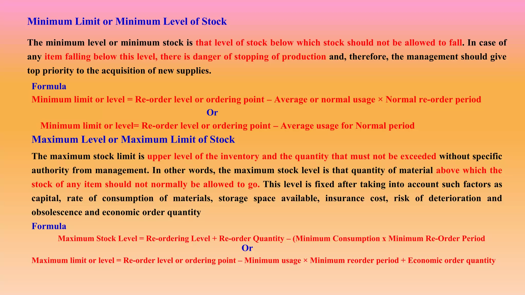 Minimum Limit or Minimum Level of Stock
The minimum level or minimum stock is that level of stock below which stock should not be allowed to fall. In case of
any item falling below this level, there is danger of stopping of production and, therefore, the management should give
top priority to the acquisition of new supplies.
Formula
Minimum limit or level = Re-order level or ordering point – Average or normal usage × Normal re-order period
Minimum limit or level= Re-order level or ordering point – Average usage for Normal period
Or
Maximum Level or Maximum Limit of Stock
The maximum stock limit is upper level of the inventory and the quantity that must not be exceeded without specific
authority from management. In other words, the maximum stock level is that quantity of material above which the
stock of any item should not normally be allowed to go. This level is fixed after taking into account such factors as
capital, rate of consumption of materials, storage space available, insurance cost, risk of deterioration and
obsolescence and economic order quantity
Formula
Maximum Stock Level = Re-ordering Level + Re-order Quantity – (Minimum Consumption x Minimum Re-Order Period
Maximum limit or level = Re-order level or ordering point – Minimum usage × Minimum reorder period + Economic order quantity
Or
 