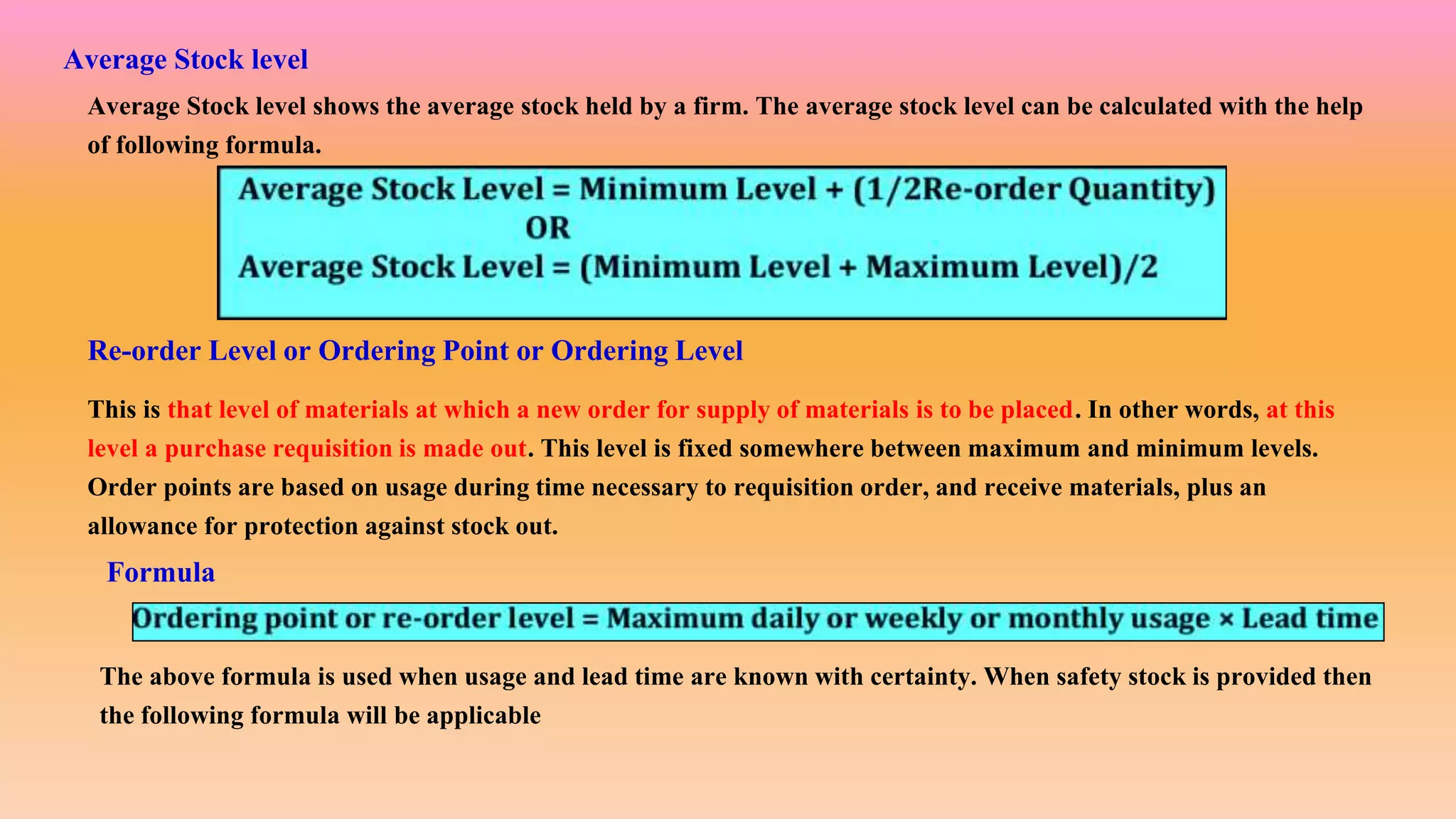 Re-order Level or Ordering Point or Ordering Level
This is that level of materials at which a new order for supply of materials is to be placed. In other words, at this
level a purchase requisition is made out. This level is fixed somewhere between maximum and minimum levels.
Order points are based on usage during time necessary to requisition order, and receive materials, plus an
allowance for protection against stock out.
Average Stock level
Average Stock level shows the average stock held by a firm. The average stock level can be calculated with the help
of following formula.
Formula
The above formula is used when usage and lead time are known with certainty. When safety stock is provided then
the following formula will be applicable
 