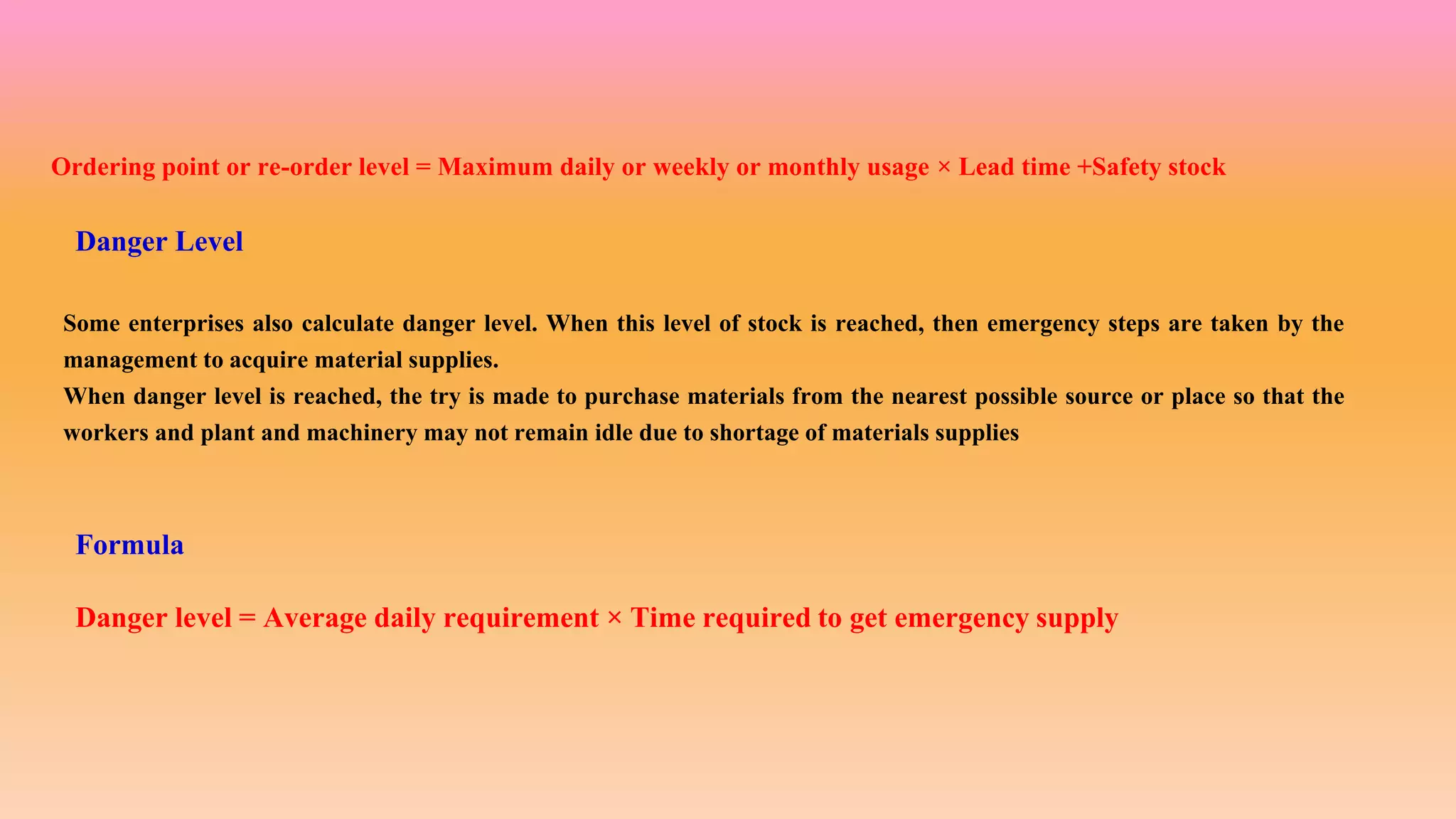 Ordering point or re-order level = Maximum daily or weekly or monthly usage × Lead time +Safety stock
Danger Level
Some enterprises also calculate danger level. When this level of stock is reached, then emergency steps are taken by the
management to acquire material supplies.
When danger level is reached, the try is made to purchase materials from the nearest possible source or place so that the
workers and plant and machinery may not remain idle due to shortage of materials supplies
Formula
Danger level = Average daily requirement × Time required to get emergency supply
 