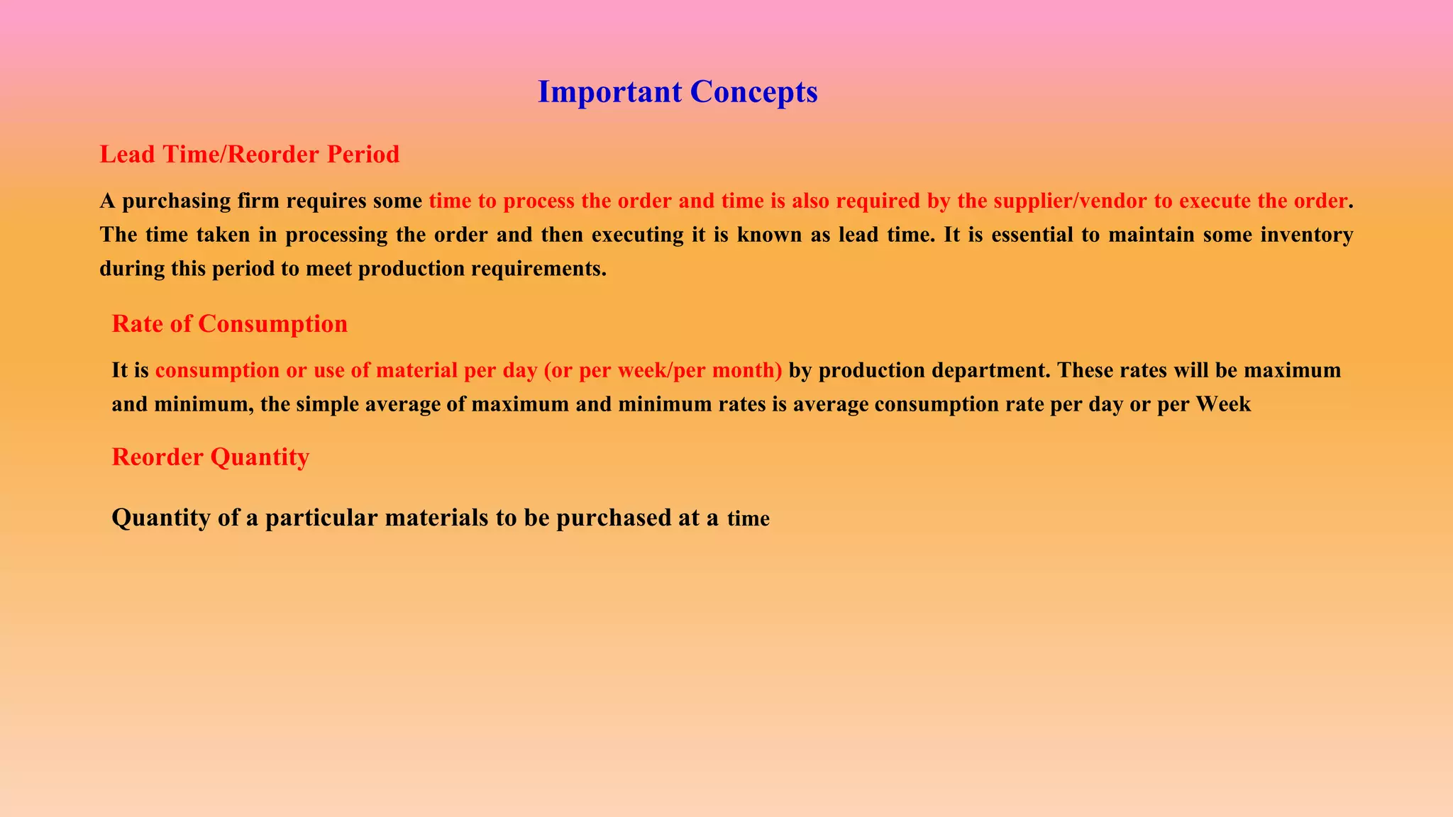 Important Concepts
Lead Time/Reorder Period
A purchasing firm requires some time to process the order and time is also required by the supplier/vendor to execute the order.
The time taken in processing the order and then executing it is known as lead time. It is essential to maintain some inventory
during this period to meet production requirements.
Rate of Consumption
It is consumption or use of material per day (or per week/per month) by production department. These rates will be maximum
and minimum, the simple average of maximum and minimum rates is average consumption rate per day or per Week
Reorder Quantity
Quantity of a particular materials to be purchased at a time
 