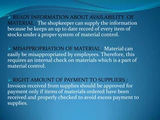  READY INFORMATION ABOUT AVAILABILITY OF

MATERIAL : The shopkeeper can supply the information
because he keeps an up to date record of every item of
stocks under a proper system of material control.
 MISAPPROPRIATION OF MATERIAL : Material can

easily be misappropriated by employees. Therefore, this
requires an internal check on materials which is a part of
material control.
 RIGHT AMOUNT OF PAYMENT TO SUPPLIERS :

Invoices received from supplies should be approved for
payment only if items of materials ordered have been
received and properly checked to avoid excess payment to
supplies.

 