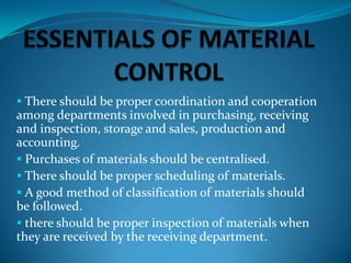  There should be proper coordination and cooperation

among departments involved in purchasing, receiving
and inspection, storage and sales, production and
accounting.
 Purchases of materials should be centralised.
 There should be proper scheduling of materials.
 A good method of classification of materials should
be followed.
 there should be proper inspection of materials when
they are received by the receiving department.

 
