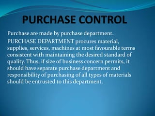 Purchase are made by purchase department.
PURCHASE DEPARTMENT procures material,
supplies, services, machines at most favourable terms
consistent with maintaining the desired standard of
quality. Thus, if size of business concern permits, it
should have separate purchase department and
responsibility of purchasing of all types of materials
should be entrusted to this department.

 