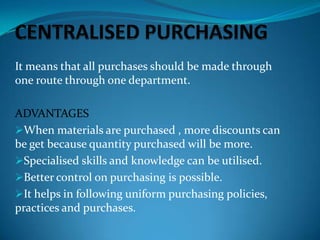 It means that all purchases should be made through
one route through one department.
ADVANTAGES
When materials are purchased , more discounts can
be get because quantity purchased will be more.
Specialised skills and knowledge can be utilised.
Better control on purchasing is possible.
It helps in following uniform purchasing policies,
practices and purchases.

 