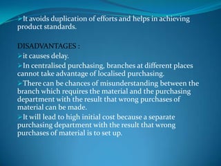 It avoids duplication of efforts and helps in achieving

product standards.
DISADVANTAGES :
it causes delay.
In centralised purchasing, branches at different places
cannot take advantage of localised purchasing.
There can be chances of misunderstanding between the
branch which requires the material and the purchasing
department with the result that wrong purchases of
material can be made.
It will lead to high initial cost because a separate
purchasing department with the result that wrong
purchases of material is to set up.

 