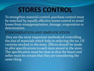 To strengthen material control, purchase control must
be matched by equally effective stores control to avoid
losses from misappropriation, damage, evaporation or
deterioration.
STANDARISATION AND SIMPLIFICATION
they are the most important methods of controlling
the size of materials which help in reducing the no. Of
varieties stocked in the store. Efforts should be made
to allot specifications to each item stored in the store.
The specification must be clear so that the buyer and
seller must be certain that they are considering the
same thing.

 