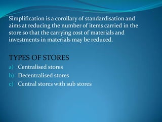 Simplification is a corollary of standardisation and
aims at reducing the number of items carried in the
store so that the carrying cost of materials and
investments in materials may be reduced.

TYPES OF STORES
a) Centralised stores
b) Decentralised stores
c) Central stores with sub stores

 