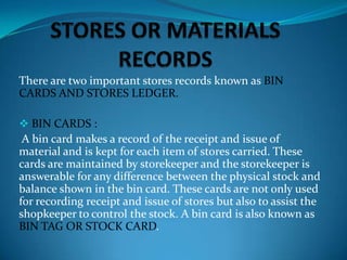 There are two important stores records known as BIN
CARDS AND STORES LEDGER.
 BIN CARDS :

A bin card makes a record of the receipt and issue of
material and is kept for each item of stores carried. These
cards are maintained by storekeeper and the storekeeper is
answerable for any difference between the physical stock and
balance shown in the bin card. These cards are not only used
for recording receipt and issue of stores but also to assist the
shopkeeper to control the stock. A bin card is also known as
BIN TAG OR STOCK CARD.

 