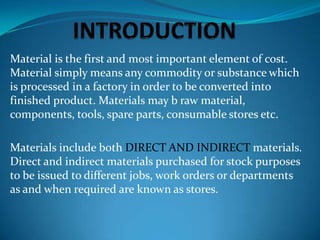 Material is the first and most important element of cost.
Material simply means any commodity or substance which
is processed in a factory in order to be converted into
finished product. Materials may b raw material,
components, tools, spare parts, consumable stores etc.
Materials include both DIRECT AND INDIRECT materials.
Direct and indirect materials purchased for stock purposes
to be issued to different jobs, work orders or departments
as and when required are known as stores.

 