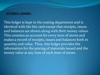 This ledger is kept in the costing department and is
identical with the bin card except that receipts, issues
and balances are shown along with their money values.
This contains an account for every item of stores and
makes a record of receipts, issues and balances both in
quantity and value. Thus, this ledger provides the
information for the pricing of materials issued and the
money value at any time of each item of stores.

 