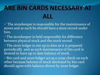  The storekeeper is responsible for the maintenance of

stores and as such he should have a store record under
him.
The storekeeper is held responsible for difference
between physical stock and the stock record.
The store ledger is not up to date as it is prepared
periodically and as such maintenance of bin card is
desired to have up to date balance of stock.
Bin card and store ledger act as a cross check on each
other because balance of stock disclosed by bin card
should agree with balance shown by store ledger.

 