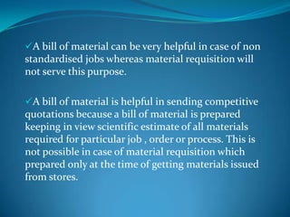A bill of material can be very helpful in case of non

standardised jobs whereas material requisition will
not serve this purpose.
A bill of material is helpful in sending competitive

quotations because a bill of material is prepared
keeping in view scientific estimate of all materials
required for particular job , order or process. This is
not possible in case of material requisition which
prepared only at the time of getting materials issued
from stores.

 