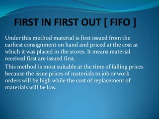 Under this method material is first issued from the
earliest consignment on hand and priced at the cost at
which it was placed in the stores. It means material
received first are issued first.
This method is most suitable at the time of falling prices
because the issue prices of materials to job or work
orders will be high while the cost of replacement of
materials will be low.

 