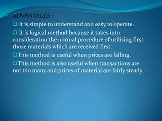 ADVANTAGES :
 It is simple to understand and easy to operate.
 It is logical method because it takes into
consideration the normal procedure of utilising first
those materials which are received first.
This method is useful when prices are falling.
This method is also useful when transactions are
not too many and prices of material are fairly steady.

 
