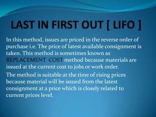 In this method, issues are priced in the reverse order of
purchase i.e. The price of latest available consignment is
taken. This method is sometimes known as
REPLACEMENT COST method because materials are
issued at the current cost to jobs or work order.
The method is suitable at the time of rising prices
because material will be issued from the latest
consignment at a price which is closely related to
current prices level.

 