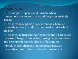 ADVANTAGES :
This simple to operate and is useful when
transactions are not too many and the prices are fairly
steady.
This method of pricing issues is suitable because
materials are issued at the current market price which
are high.
This method helps in showing lower profit because of
increased charge to production during periods of rising
and lower profit reduces burden of income tax.
Production is charged at recent prices because
materials are issued from the latest consignment.

 