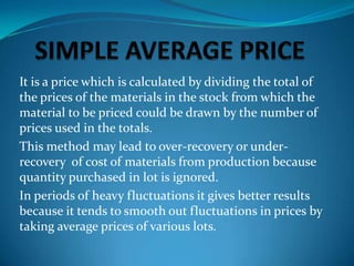 It is a price which is calculated by dividing the total of
the prices of the materials in the stock from which the
material to be priced could be drawn by the number of
prices used in the totals.
This method may lead to over-recovery or underrecovery of cost of materials from production because
quantity purchased in lot is ignored.
In periods of heavy fluctuations it gives better results
because it tends to smooth out fluctuations in prices by
taking average prices of various lots.

 