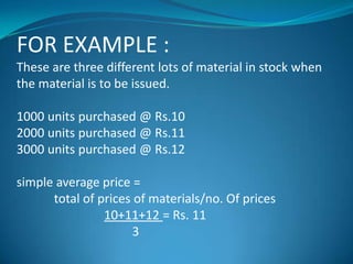 FOR EXAMPLE :
These are three different lots of material in stock when
the material is to be issued.
1000 units purchased @ Rs.10
2000 units purchased @ Rs.11
3000 units purchased @ Rs.12
simple average price =
total of prices of materials/no. Of prices
10+11+12 = Rs. 11
3

 