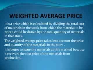 It is a price which is calculated by dividing the total cost
of materials in the stock from which the material to be
priced could be drawn by the total quantity of materials
in that stock.
The weighted average price takes into account the price
and quantity of the materials in the store .
It is better to issue the materials at this method because
it recovers the cost price of the materials from
production.

 