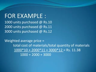 FOR EXAMPLE :
1000 units purchased @ Rs.10
2000 units purchased @ Rs.11
3000 units purchased @ Rs.12
Weighted average price =
total cost of materials/total quantity of materials
1000*10 + 2000*11 + 3000*12 = Rs. 11.38
1000 + 2000 + 3000

 