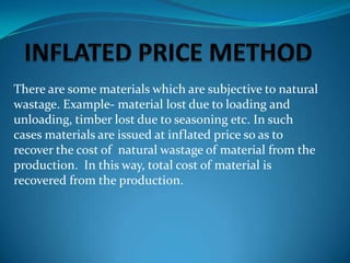 There are some materials which are subjective to natural
wastage. Example- material lost due to loading and
unloading, timber lost due to seasoning etc. In such
cases materials are issued at inflated price so as to
recover the cost of natural wastage of material from the
production. In this way, total cost of material is
recovered from the production.

 