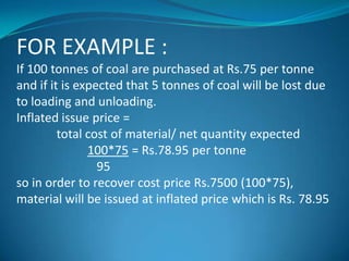 FOR EXAMPLE :
If 100 tonnes of coal are purchased at Rs.75 per tonne
and if it is expected that 5 tonnes of coal will be lost due
to loading and unloading.
Inflated issue price =
total cost of material/ net quantity expected
100*75 = Rs.78.95 per tonne
95
so in order to recover cost price Rs.7500 (100*75),
material will be issued at inflated price which is Rs. 78.95

 