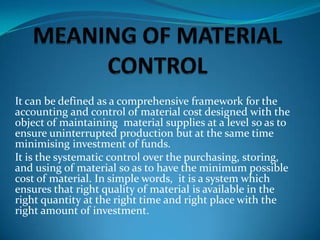 It can be defined as a comprehensive framework for the
accounting and control of material cost designed with the
object of maintaining material supplies at a level so as to
ensure uninterrupted production but at the same time
minimising investment of funds.
It is the systematic control over the purchasing, storing,
and using of material so as to have the minimum possible
cost of material. In simple words, it is a system which
ensures that right quality of material is available in the
right quantity at the right time and right place with the
right amount of investment.

 