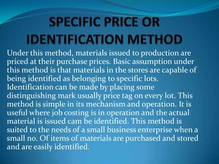 Under this method, materials issued to production are
priced at their purchase prices. Basic assumption under
this method is that materials in the stores are capable of
being identified as belonging to specific lots.
Identification can be made by placing some
distinguishing mark usually price tag on every lot. This
method is simple in its mechanism and operation. It is
useful where job costing is in operation and the actual
material is issued cam be identified. This method is
suited to the needs of a small business enterprise when a
small no. Of items of materials are purchased and stored
and are easily identified.

 
