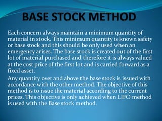 Each concern always maintain a minimum quantity of
material in stock. This minimum quantity is known safety
or base stock and this should be only used when an
emergency arises. The base stock is created out of the first
lot of material purchased and therefore it is always valued
at the cost price of the first lot and is carried forward as a
fixed asset.
Any quantity over and above the base stock is issued with
accordance with the other method. The objective of this
method is to issue the material according to the current
prices. This objective is only achieved when LIFO method
is used with the Base stock method.

 