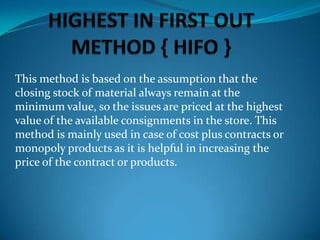 This method is based on the assumption that the
closing stock of material always remain at the
minimum value, so the issues are priced at the highest
value of the available consignments in the store. This
method is mainly used in case of cost plus contracts or
monopoly products as it is helpful in increasing the
price of the contract or products.

 