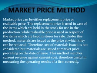 Market price can be either replacement price or
realisable price. The replacement price is used in case of
the items which are held in the stock for use in the
production while realisable price is used in respect of
the items which are kept in stores for sale. Under this
method, materials are issued at the price at which they
can be replaced. Therefore cost of materials issued is not
considered but materials are issued at market price
prevailing on the date of issue. This method matches
current revenue against current cost, therefore useful in
measuring the operating results of a firm correctly.

 