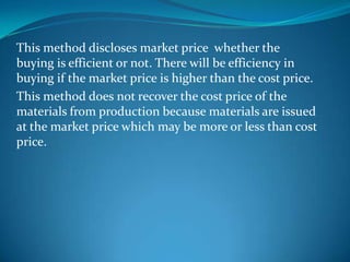 This method discloses market price whether the
buying is efficient or not. There will be efficiency in
buying if the market price is higher than the cost price.
This method does not recover the cost price of the
materials from production because materials are issued
at the market price which may be more or less than cost
price.

 