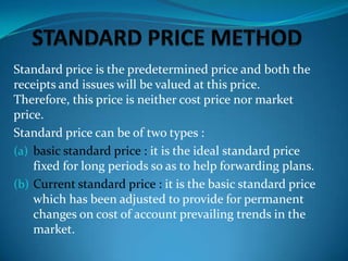 Standard price is the predetermined price and both the
receipts and issues will be valued at this price.
Therefore, this price is neither cost price nor market
price.
Standard price can be of two types :
(a) basic standard price : it is the ideal standard price
fixed for long periods so as to help forwarding plans.
(b) Current standard price : it is the basic standard price
which has been adjusted to provide for permanent
changes on cost of account prevailing trends in the
market.

 