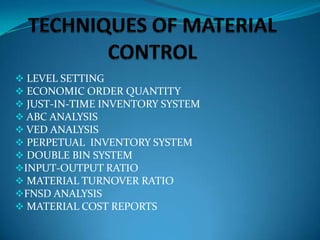  LEVEL SETTING
 ECONOMIC ORDER QUANTITY
 JUST-IN-TIME INVENTORY SYSTEM
 ABC ANALYSIS
 VED ANALYSIS
 PERPETUAL INVENTORY SYSTEM
 DOUBLE BIN SYSTEM
INPUT-OUTPUT RATIO
 MATERIAL TURNOVER RATIO
FNSD ANALYSIS
 MATERIAL COST REPORTS

 